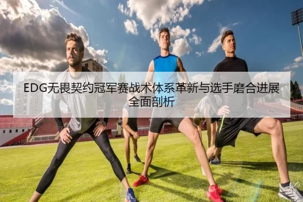 EDG无畏契约冠军赛战术体系革新与选手磨合进展全面剖析