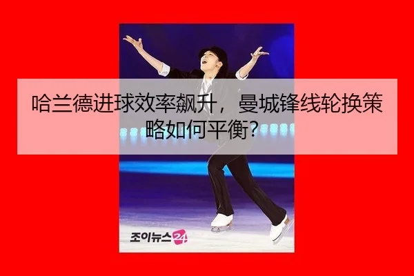 哈兰德进球效率飙升，曼城锋线轮换策略如何平衡？